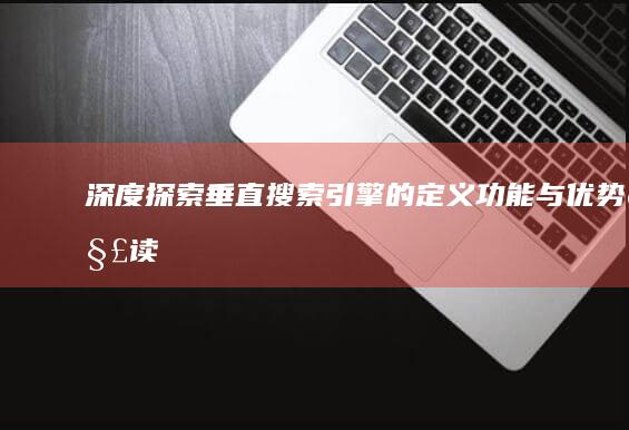 深度探索：垂直搜索引擎的定义、功能与优势解读